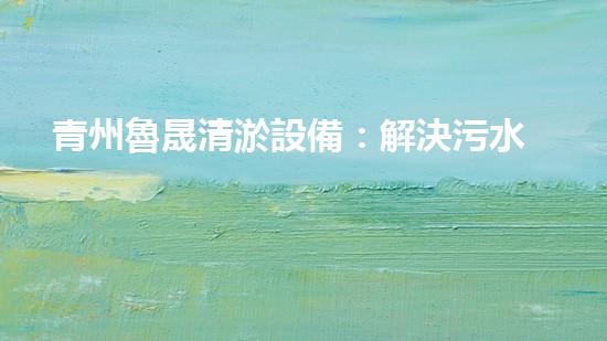青州魯晟清淤設備：解決污水難題，重塑清新環(huán)境！